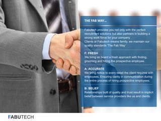 FABUTECH
THE FAB WAY…
Fabutech provides you not only with the perfect
recruitment solutions but also partners in building a
strong work force for your company
Clients at Fabutech means family, we maintain our
quality standards 'The Fab Way’
F: FRESH
We bring on board a fresh approach with finding,
grooming and hiring the prospective employee.
A: ACCURATE
We bring notice to every detail the client requires with
employees. Ensuring clarity in communication during
the entire process of hiring prospective employees.
B: BELIEF
Relationships built of quality and trust result in implicit
belief between service providers like us and clients.
 