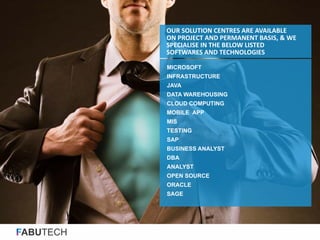 FABUTECH
MICROSOFT
INFRASTRUCTURE
JAVA
DATA WAREHOUSING
CLOUD COMPUTING
MOBILE APP
MIS
TESTING
SAP
BUSINESS ANALYST
DBA
ANALYST
OPEN SOURCE
ORACLE
SAGE
OUR SOLUTION CENTRES ARE AVAILABLE
ON PROJECT AND PERMANENT BASIS, & WE
SPECIALISE IN THE BELOW LISTED
SOFTWARES AND TECHNOLOGIES
 