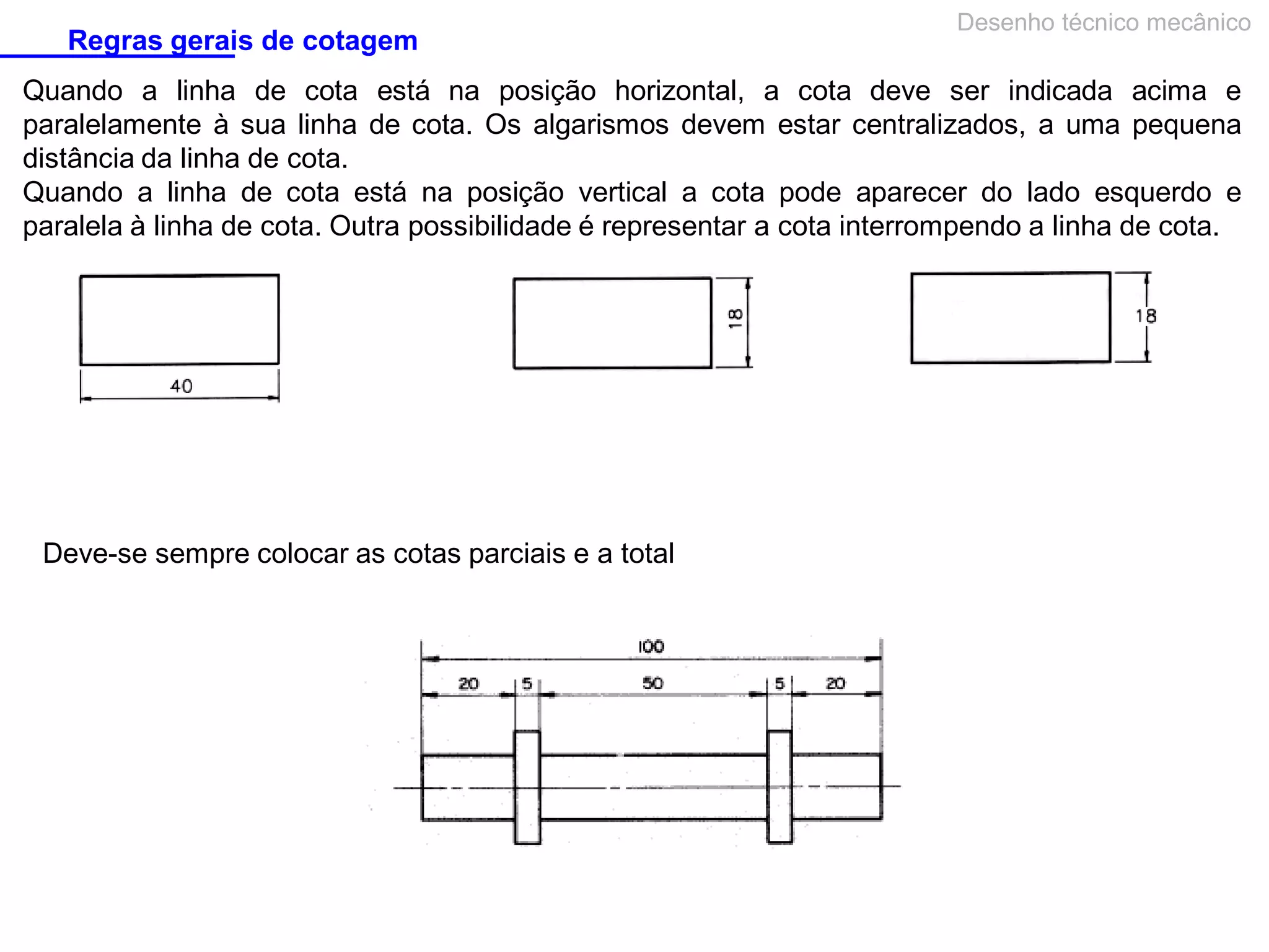 Regras gerais de cotagem

Desenho técnico mecânico

Quando a linha de cota está na posição horizontal, a cota deve ser indicada acima e
paralelamente à sua linha de cota. Os algarismos devem estar centralizados, a uma pequena
distância da linha de cota.
Quando a linha de cota está na posição vertical a cota pode aparecer do lado esquerdo e
paralela à linha de cota. Outra possibilidade é representar a cota interrompendo a linha de cota.

Deve-se sempre colocar as cotas parciais e a total

 