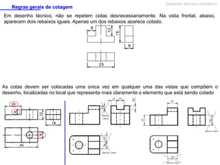 Regras gerais de cotagem

Desenho técnico mecânico

Em desenho técnico, não se repetem cotas desnecessariamente. Na vista frontal, abaixo,
aparecem dois rebaixos iguais. Apenas um dos rebaixos aparece cotado.

As cotas devem ser colocadas uma única vez em qualquer uma das vistas que compõem o
desenho, localizadas no local que representa mais claramente o elemento que está sendo cotado

 