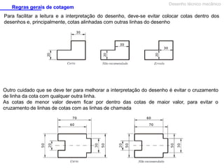 Regras gerais de cotagem

Desenho técnico mecânico

Para facilitar a leitura e a interpretação do desenho, deve-se evitar colocar cotas dentro dos
desenhos e, principalmente, cotas alinhadas com outras linhas do desenho

Outro cuidado que se deve ter para melhorar a interpretação do desenho é evitar o cruzamento
de linha da cota com qualquer outra linha.
As cotas de menor valor devem ficar por dentro das cotas de maior valor, para evitar o
cruzamento de linhas de cotas com as linhas de chamada

 