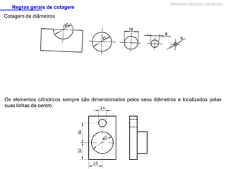 Regras gerais de cotagem

Desenho técnico mecânico

Cotagem de diâmetros

Os elementos cilíndricos sempre são dimensionados pelos seus diâmetros e localizados pelas
suas linhas de centro

 