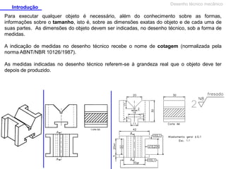 Introdução

Desenho técnico mecânico

Para executar qualquer objeto é necessário, além do conhecimento sobre as formas,
informações sobre o tamanho, isto é, sobre as dimensões exatas do objeto e de cada uma de
suas partes. As dimensões do objeto devem ser indicadas, no desenho técnico, sob a forma de
medidas.
A indicação de medidas no desenho técnico recebe o nome de cotagem (normalizada pela
norma ABNT/NBR 10126/1987).
As medidas indicadas no desenho técnico referem-se à grandeza real que o objeto deve ter
depois de produzido.

 