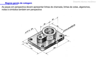 Regras gerais de cotagem

Desenho técnico mecânico

As peças em perspectiva devem apresentar linhas de chamada, linhas de cotas, algarismos,
notas e símbolos também em perspectiva

 