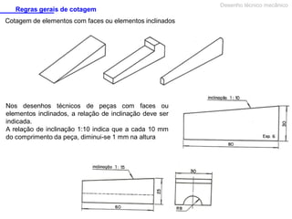 Regras gerais de cotagem
Cotagem de elementos com faces ou elementos inclinados

Nos desenhos técnicos de peças com faces ou
elementos inclinados, a relação de inclinação deve ser
indicada.
A relação de inclinação 1:10 indica que a cada 10 mm
do comprimento da peça, diminui-se 1 mm na altura

Desenho técnico mecânico

 