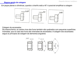 Regras gerais de cotagem

Desenho técnico mecânico

Em peças planas e cilíndricas, quando o chanfro está a 45° é possível simplificar a cotagem

Cotagem de escareados
Da mesma forma, os cantos vivos dos furos também são quebrados com pequenas superfícies
inclinadas, que no caso dos furos são chamadas de escareados. A cotagem dos escareados
segue os princípios da cotagem de elementos angulares

 