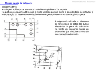 Regras gerais de cotagem

Desenho técnico mecânico

cotagem aditiva
A cotagem aditiva pode ser usada onde houver problema de espaço.
Na prática a cotagem aditiva não é muito utilizada porque existe a possibilidade de dificultar a
interpretação do desenho e conseqüentemente gerar problemas na construção da peça.
A origem é localizada no elemento
de referência e as cotas dos outros
elementos da peça são colocadas
na frente de pequenas linhas de
chamadas que vinculam a cota ao
seu respectivo elemento.

 