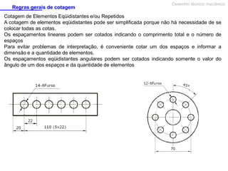 Regras gerais de cotagem

Desenho técnico mecânico

Cotagem de Elementos Eqüidistantes e/ou Repetidos
A cotagem de elementos eqüidistantes pode ser simplificada porque não há necessidade de se
colocar todas as cotas.
Os espaçamentos lineares podem ser cotados indicando o comprimento total e o número de
espaços
Para evitar problemas de interpretação, é conveniente cotar um dos espaços e informar a
dimensão e a quantidade de elementos.
Os espaçamentos eqüidistantes angulares podem ser cotados indicando somente o valor do
ângulo de um dos espaços e da quantidade de elementos

 