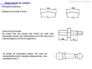 Regras gerais de cotagem
Indicações especiais
Cotagem de cordas e arcos

Cotas fora de escala
As cotas fora de escala nas linhas de cota sem
interrupção devem ser sublinhadas com linha reta com a
mesma largura da linha do algarismo

As linhas de chamadas podem, em caso de
necessidade serem traçadas obliquamente, mas
paralelas entre si

Desenho técnico mecânico

 