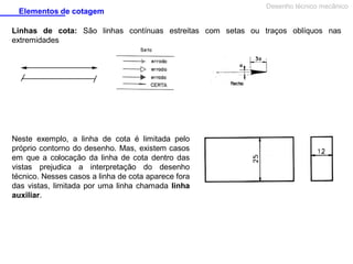 Elementos de cotagem

Desenho técnico mecânico

Linhas de cota: São linhas contínuas estreitas com setas ou traços oblíquos nas
extremidades

Neste exemplo, a linha de cota é limitada pelo
próprio contorno do desenho. Mas, existem casos
em que a colocação da linha de cota dentro das
vistas prejudica a interpretação do desenho
técnico. Nesses casos a linha de cota aparece fora
das vistas, limitada por uma linha chamada linha
auxiliar.

 