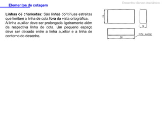 Elementos de cotagem
Linhas de chamadas: São linhas contínuas estreitas
que limitam a linha de cota fora da vista ortográfica.
A linha auxiliar deve ser prolongada ligeiramente além
da respectiva linha de cota. Um pequeno espaço
deve ser deixado entre a linha auxiliar e a linha de
contorno do desenho.

Desenho técnico mecânico

 