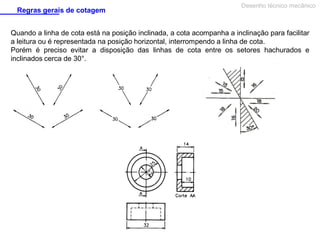 Regras gerais de cotagem

Desenho técnico mecânico

Quando a linha de cota está na posição inclinada, a cota acompanha a inclinação para facilitar
a leitura ou é representada na posição horizontal, interrompendo a linha de cota.
Porém é preciso evitar a disposição das linhas de cota entre os setores hachurados e
inclinados cerca de 30°.

 