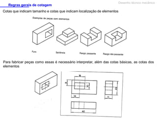 Regras gerais de cotagem

Desenho técnico mecânico

Cotas que indicam tamanho e cotas que indicam localização de elementos

Para fabricar peças como essas é necessário interpretar, além das cotas básicas, as cotas dos
elementos

 