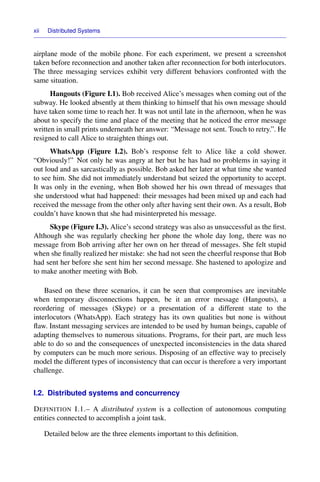 xii Distributed Systems
airplane mode of the mobile phone. For each experiment, we present a screenshot
taken before reconnection and another taken after reconnection for both interlocutors.
The three messaging services exhibit very different behaviors confronted with the
same situation.
Hangouts (Figure I.1). Bob received Alice’s messages when coming out of the
subway. He looked absently at them thinking to himself that his own message should
have taken some time to reach her. It was not until late in the afternoon, when he was
about to specify the time and place of the meeting that he noticed the error message
written in small prints underneath her answer: “Message not sent. Touch to retry.”. He
resigned to call Alice to straighten things out.
WhatsApp (Figure I.2). Bob’s response felt to Alice like a cold shower.
“Obviously!” Not only he was angry at her but he has had no problems in saying it
out loud and as sarcastically as possible. Bob asked her later at what time she wanted
to see him. She did not immediately understand but seized the opportunity to accept.
It was only in the evening, when Bob showed her his own thread of messages that
she understood what had happened: their messages had been mixed up and each had
received the message from the other only after having sent their own. As a result, Bob
couldn’t have known that she had misinterpreted his message.
Skype (Figure I.3). Alice’s second strategy was also as unsuccessful as the ﬁrst.
Although she was regularly checking her phone the whole day long, there was no
message from Bob arriving after her own on her thread of messages. She felt stupid
when she ﬁnally realized her mistake: she had not seen the cheerful response that Bob
had sent her before she sent him her second message. She hastened to apologize and
to make another meeting with Bob.
Based on these three scenarios, it can be seen that compromises are inevitable
when temporary disconnections happen, be it an error message (Hangouts), a
reordering of messages (Skype) or a presentation of a different state to the
interlocutors (WhatsApp). Each strategy has its own qualities but none is without
ﬂaw. Instant messaging services are intended to be used by human beings, capable of
adapting themselves to numerous situations. Programs, for their part, are much less
able to do so and the consequences of unexpected inconsistencies in the data shared
by computers can be much more serious. Disposing of an effective way to precisely
model the different types of inconsistency that can occur is therefore a very important
challenge.
I.2. Distributed systems and concurrency
DEFINITION I.1.– A distributed system is a collection of autonomous computing
entities connected to accomplish a joint task.
Detailed below are the three elements important to this deﬁnition.
 