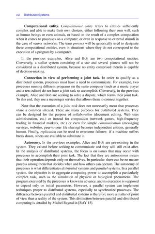 xvi Distributed Systems
Computational entity. Computational entity refers to entities sufﬁciently
complex and able to make their own choices, either following their own will, such
as human beings or even animals, or based on the result of a complex computation
when it comes to processes on a computer, or even in response to external stimuli in
the case of sensor networks. The term process will be generically used to designate
these computational entities, even in situations where they do not correspond to the
execution of a program by a computer.
In the previous examples, Alice and Bob are two computational entities.
Conversely, a stellar system consisting of a star and several planets will not be
considered as a distributed system, because no entity comprised therein is capable
of decision-making.
Connection in view of performing a joint task. In order to qualify as a
distributed system, processes must have a need to communicate. For example, two
processes running different programs on the same computer (such as a music player
and a text editor) do not have a joint task to accomplish. Conversely, in the previous
example, Alice and Bob are seeking to solve a dispute, which forms their joint task.
To this end, they use a messenger service that allows them to connect together.
Note that the execution of a joint task does not necessarily mean that processes
share a common interest. There are many purposes for distributed systems. They
can be designed for the purpose of collaboration (document editing, Web sites
administration, etc.) or instead for competition (network games, high-frequency
trading in ﬁnancial markets, etc.) or even for simple communication (messaging
services, websites, peer-to-peer ﬁle sharing) between independent entities, generally
human. Finally, replication can be used to overcome failures: if a machine suffers
break down, others are available to substitute it.
Autonomy. In the previous examples, Alice and Bob are pre-existing in the
system. They existed before seeking to communicate and they will still exist after.
In the analysis of distributed systems, the focus is on issues that may occur with
processes to accomplish their joint task. The fact that they are autonomous means
that their operation depends only on themselves. In particular, there can be no master
process among them that decides when and how others can operate. The autonomy of
processes is what differentiates distributed systems and parallel systems. In a parallel
system, the objective is to aggregate computing power to accomplish a particularly
complex task, such as the simulation of physical or biological phenomena. The
program executed by the processes is known in advance, and its execution is supposed
to depend only on initial parameters. However, a parallel system can implement
techniques proper to distributed systems, especially to synchronize processes. The
difference between parallel and distributed systems is therefore more a matter of point
of view than a reality of the system. This distinction between parallel and distributed
computing is detailed by Michel Raynal in [RAY 15].
 