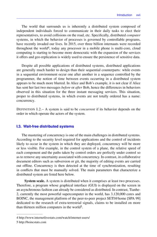 Introduction xvii
The world that surrounds us is inherently a distributed system composed of
independent individuals forced to communicate in their daily tasks to elect their
representatives, to avoid collisions on the road, etc. Speciﬁcally, distributed computer
systems, in which the behavior of processes is governed by controllable programs,
have recently invaded our lives. In 2015, over three billion internauts were recorded
throughout the world4, today any processor in a mobile phone is multi-core, cloud
computing is starting to become more democratic with the expansion of the services
it offers and geo-replication is widely used to ensure the persistence of sensitive data.
Despite all possible applications of distributed systems, distributed applications
are generally much harder to design than their sequential counterparts: while events
in a sequential environment occur one after another in a sequence controlled by the
programmer, the notion of time between events occurring in a distributed system
appears to be much more blurred. In Alice and Bob’s example, it is not clear if Alice
has sent her last two messages before or after Bob, hence the differences in behaviors
observed in this situation for the three instant messaging services. This situation,
proper to distributed systems, in which events are not totally ordered has a name:
concurrency.
DEFINITION I.2.– A system is said to be concurrent if its behavior depends on the
order in which operate the actors of the system.
I.3. Wait-free distributed systems
The mastering of concurrency is one of the main challenges in distributed systems.
According to the security level required for applications and the control of incidents
likely to occur in the system in which they are deployed, concurrency will be more
or less visible. For example, in the control system of a plane, the relative speed of
each component and the paths taken by control orders are perfectly under control so
as to remove any uncertainty associated with concurrency. In contrast, in collaborative
document editors such as subversion or git, the majority of editing events are carried
out ofﬂine. Concurrency is then detected at the time of synchronization, resulting
in conﬂicts that must be manually solved. The main parameters that characterize a
distributed system are listed here below.
System scale. A system is distributed when it comprises at least two processes.
Therefore, a program whose graphical interface (GUI) is displayed on the screen in
an asynchronous fashion can already be considered as distributed. In contrast, Tianhe-
2, currently the most powerful supercomputer in the world, has 3,120,000 cores and
BOINC, the management platform of the peer-to-peer project SETI@home [SPA 99]
dedicated to the research of extra-terrestrial signals, claims to be installed on more
than thirteen million computers in the world5.
4 http://www.internetlivestats.com/watch/internet-users/
5 http://boincstats.com
 
