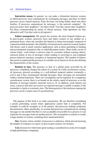 xviii Distributed Systems
Interaction means. In general, we can make a distinction between systems
in which processes must communicate by exchanging messages and those in which
processes access shared memory. Finer divisions can bring further detail into these
families. If processes communicate by messages, is the network complete? Do
processes know their neighbors? Are these ﬁxed? Can they choose their neighbors?
For those communicating by means of shared memory, what operations are they
allowed to call? Can they write to all registers?
Failure management. The greater the systems, the more frequent failures are.
In peer-to-peer systems, processes leave and others connect to one another on a
permanent basis; when one considers the Internet as being increasingly composed of
connected mobile terminals, the reliability of transmissions cannot be assured; hackers
will always seek to attack sensitive applications such as those pertaining to banking
and governmental institutions (the so-called Byzantine faults). These faults can be of
various kinds: crash failure (a process stops its execution without warning others),
omission failure or loss of messages (when sending or receiving) or non-compliant
process behavior (memory corruption or intentional attacks). The number of failures
that can be accepted and the presence of a reliable server known to all are also deﬁning
the characteristics of the system.
Relation to time. The presence or lack of a global clock accessible by all
processes, completely changes the nature of a system. In a fully synchronous system,
all processes proceed according to a well-deﬁned temporal pattern (eventually a
priori) and if they communicate through messages, these messages are transmitted
within a limited timeframe. These two assumptions can be impaired. In a completely
asynchronous system, there is no bound on the relative speed of processes or on the
duration of message transfers (network latency). If, in addition, crash failures can
occur, a process that does not receive an expected message is unable to deduce if the
transmitter is faulty or extremely slow. The heterogeneity of the hardware running the
processes can be a major cause of asynchronicity.
The purpose of this book is to study concurrency. We are therefore considering
a poorly performing system where applications cannot hide it completely. For
example, it could be accepted, as in the preface, that processes undergo temporary
disconnections. More speciﬁcally, we assume that processes communicate by sending
messages to one another but that it is not acceptable nor possible for a process to wait
explicitly for messages from an another process. This assumption is realistic to model
a large number of systems, including those mentioned below.
Size. Systems whose number of processes is unknown, which prevent knowing
the number of responses to expect, in peer-to-peer systems, for instance.
Cost. Systems for which time spent waiting is considered too costly, for example
in high-performance computing.
 