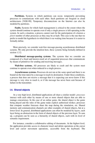 Introduction xix
Partitions. Systems in which partitions can occur, temporarily preventing
processes to communicate with each other. Such partitions are frequent in cloud
architectures [VOG 09]. Temporary disconnections on the Internet can also be
modeled by partitions.
Faults. Systems for which fault management is critical to the extent where the
system should continue to operate even if only a single process is left operating in the
system. In such a situation, a process cannot wait for the participation of a known a
priori number of other processes as they may be at fault. This case is the one that we
prefer to model the hypothesis in which there is no waiting time because it is easier to
formally deﬁne.
More precisely, we consider wait-free message-passing asynchronous distributed
systems. We only provide the intuition here, these systems being formally deﬁned in
section 1.3.2.
Distributed message-passing systems. The systems that we consider are
composed of a ﬁxed and known-sized set of sequential processes that communicate
by means of primitives for sending and receiving messages.
Wait-free systems. All processes are likely to crash and the system must
continue to operate even when reduced to a single process.
Asynchronous systems. Processes do not run at the same speed and there is no
bound on the time taken by a message to reach its destination. Under these conditions,
a process that does not receive a message that it is expecting can never know if this
message is very slow to reach it, or if the message has never been sent because of
failure in the transmitter.
I.4. Shared objects
At a very high level, distributed applications all share a similar model: processes
interact with each other by means of one or more shared objects that are able to
manage concurrency. In the case of an online game, the shared object is the game
being played and the rules of the game make explicit authorized strokes; processes
that compute weather forecasts share the map during the simulation, etc. Shared
memory and communication channels are other examples of shared objects, but at a
lower level. In general, distributed applications can often be modeled by layers, each
layer being an abstraction in the form of shared objects of the previous layer. To sum
up, a program can be seen as a hierarchy of shared objects, each with its level of
semantic requirement.
For instance, consider a collaborative editing of documents. At the highest level,
the application provides access to character insert and delete operations at the cursor
level and cursor movement operations, accessible from the keyboard. The
 