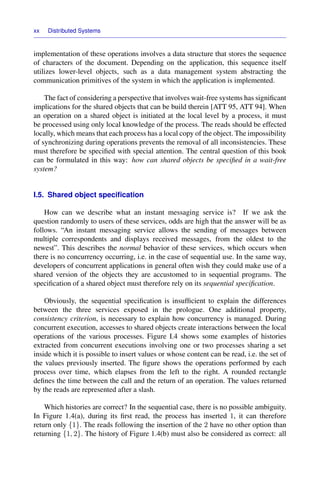 xx Distributed Systems
implementation of these operations involves a data structure that stores the sequence
of characters of the document. Depending on the application, this sequence itself
utilizes lower-level objects, such as a data management system abstracting the
communication primitives of the system in which the application is implemented.
The fact of considering a perspective that involves wait-free systems has signiﬁcant
implications for the shared objects that can be build therein [ATT 95, ATT 94]. When
an operation on a shared object is initiated at the local level by a process, it must
be processed using only local knowledge of the process. The reads should be effected
locally, which means that each process has a local copy of the object. The impossibility
of synchronizing during operations prevents the removal of all inconsistencies. These
must therefore be speciﬁed with special attention. The central question of this book
can be formulated in this way: how can shared objects be speciﬁed in a wait-free
system?
I.5. Shared object speciﬁcation
How can we describe what an instant messaging service is? If we ask the
question randomly to users of these services, odds are high that the answer will be as
follows. “An instant messaging service allows the sending of messages between
multiple correspondents and displays received messages, from the oldest to the
newest”. This describes the normal behavior of these services, which occurs when
there is no concurrency occurring, i.e. in the case of sequential use. In the same way,
developers of concurrent applications in general often wish they could make use of a
shared version of the objects they are accustomed to in sequential programs. The
speciﬁcation of a shared object must therefore rely on its sequential speciﬁcation.
Obviously, the sequential speciﬁcation is insufﬁcient to explain the differences
between the three services exposed in the prologue. One additional property,
consistency criterion, is necessary to explain how concurrency is managed. During
concurrent execution, accesses to shared objects create interactions between the local
operations of the various processes. Figure I.4 shows some examples of histories
extracted from concurrent executions involving one or two processes sharing a set
inside which it is possible to insert values or whose content can be read, i.e. the set of
the values previously inserted. The ﬁgure shows the operations performed by each
process over time, which elapses from the left to the right. A rounded rectangle
deﬁnes the time between the call and the return of an operation. The values returned
by the reads are represented after a slash.
Which histories are correct? In the sequential case, there is no possible ambiguity.
In Figure 1.4(a), during its ﬁrst read, the process has inserted 1, it can therefore
return only {1}. The reads following the insertion of the 2 have no other option than
returning {1, 2}. The history of Figure 1.4(b) must also be considered as correct: all
 