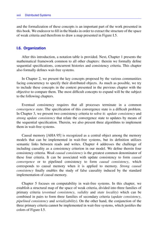 xxii Distributed Systems
and the formalization of these concepts is an important part of the work presented in
this book. We endeavor to ﬁll in the blanks in order to extract the structure of the space
of weak criteria and therefrom to draw a map presented in Figure I.5.
I.6. Organization
After this introduction, a notation table is provided. Next, Chapter 1 presents the
mathematical framework common to all other chapters: therein we formally deﬁne
sequential speciﬁcations, concurrent histories and consistency criteria. This chapter
also formally deﬁnes wait-free systems.
In Chapter 2, we present the key concepts proposed by the various communities
facing concurrency to specify their distributed objects. As much as possible, we try
to include these concepts in the context presented in the previous chapter with the
objective to compare them. The most difﬁcult concepts to expand will be the subject
to the following chapters.
Eventual consistency requires that all processes terminate in a common
convergence state. The speciﬁcation of this convergence state is a difﬁcult problem.
In Chapter 3, we present two consistency criteria to solve it: update consistency and
strong update consistency that relate the convergence state to updates by means of
the sequential speciﬁcation. Therein, we also present three algorithms to implement
them in wait-free systems.
Causal memory [AHA 95] is recognized as a central object among the memory
models that can be implemented in wait-free systems, but its deﬁnition utilizes
semantic links between reads and writes. Chapter 4 addresses the challenge of
including causality as a consistency criterion in our model. We deﬁne therein four
consistency criteria. Weak causal consistency is the greatest common denominator of
these four criteria. It can be associated with update consistency to form causal
convergence or to pipelined consistency to form causal consistency, which
corresponds to causal memory when it is applied to memory. Strong causal
consistency ﬁnally enables the study of false causality induced by the standard
implementation of causal memory.
Chapter 5 focuses on computability in wait-free systems. In this chapter, we
establish a structural map of the space of weak criteria, divided into three families of
primary criteria (eventual consistency, validity and state locality) which can be
combined in pairs to form three families of secondary criteria (update consistency,
pipelined consistency and serializability). On the other hand, the conjunction of the
three primary criteria cannot be implemented in wait-free systems, which justiﬁes the
colors of Figure I.5.
 