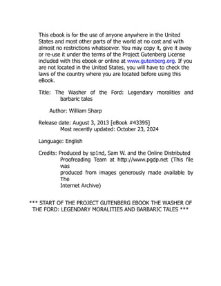 This ebook is for the use of anyone anywhere in the United
States and most other parts of the world at no cost and with
almost no restrictions whatsoever. You may copy it, give it away
or re-use it under the terms of the Project Gutenberg License
included with this ebook or online at www.gutenberg.org. If you
are not located in the United States, you will have to check the
laws of the country where you are located before using this
eBook.
Title: The Washer of the Ford: Legendary moralities and
barbaric tales
Author: William Sharp
Release date: August 3, 2013 [eBook #43395]
Most recently updated: October 23, 2024
Language: English
Credits: Produced by sp1nd, Sam W. and the Online Distributed
Proofreading Team at http://www.pgdp.net (This file
was
produced from images generously made available by
The
Internet Archive)
*** START OF THE PROJECT GUTENBERG EBOOK THE WASHER OF
THE FORD: LEGENDARY MORALITIES AND BARBARIC TALES ***
 