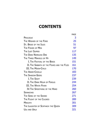 CONTENTS
PAGE
Prologue 3
The Washer of the Ford 25
St. Bride of the Isles 51
The Fisher of Men 97
The Last Supper 117
The Dark Nameless One 135
The Three Marvels of Hy 149
I.The Festival of the Birds 151
II. The Sabbath of the Fishes and the Flies 161
III.The Moon-Child 170
The Annir-Choille 183
The Shadow-Seers 237
I.The Sight 239
II. The Dark Hour of Fergus 244
III.The White Fever 254
IV. The Smoothing of the Hand 260
Seanachas 267
The Song of the Sword 271
The Flight of the Culdees 289
Mircath 301
The Laughter of Scathach the Queen 309
Ula and Urla 321
 