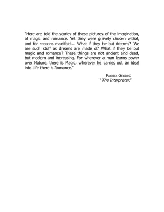 “Here are told the stories of these pictures of the imagination,
of magic and romance. Yet they were gravely chosen withal,
and for reasons manifold.... What if they be but dreams? ‘We
are such stuff as dreams are made of.’ What if they be but
magic and romance? These things are not ancient and dead,
but modern and increasing. For wherever a man learns power
over Nature, there is Magic; wherever he carries out an ideal
into Life there is Romance.”
Patrick Geddes:
“The Interpreter.”
 