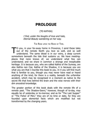 T
PROLOGUE
(TO KATHIA)
I find, under the boughs of love and hate,
Eternal Beauty wandering on her way.
The Rose upon the Rood of Time.
O you, in your far-away home in Provence, I send these tales
out of the remote North you love so well, and so well
understand. The same blood is in our veins, a deep current
somewhere beneath the tide that sustains us. We have meeting-
places that none knows of; we understand what few can
understand; and we share in common a strange and inexplicable
heritage. It is because you, who are called Kathia of the Sunway, are
also Kathia nan Ciar, Kathia of the Shadow, it is because you are
what you are that I inscribe this book to you. In it you will find much
that is familiar to you, though you may never have read or heard
anything of the kind; for there is a reality, beneath the unfamiliar
accident, which may be recognised in a moment as native to the
secret life that lives behind the brain and the wise nerves with their
dim ancestral knowledge.
The greater portion of this book deals with the remote life of a
remote past. “The Shadow-Seers,” however, though of to-day, may
equally be of yesterday or to-morrow; and as for “The Last Supper”
or “The Fisher of Men,” they are of no time or date, for they are
founded upon elemental facts which are modified but not
transformed by the changing years.
 