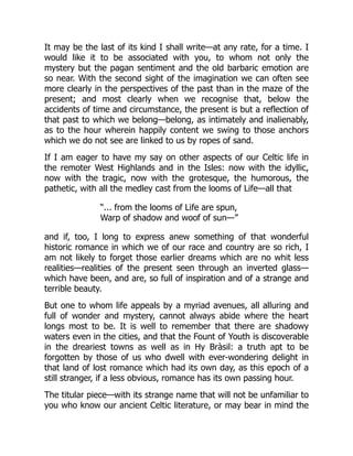 It may be the last of its kind I shall write—at any rate, for a time. I
would like it to be associated with you, to whom not only the
mystery but the pagan sentiment and the old barbaric emotion are
so near. With the second sight of the imagination we can often see
more clearly in the perspectives of the past than in the maze of the
present; and most clearly when we recognise that, below the
accidents of time and circumstance, the present is but a reflection of
that past to which we belong—belong, as intimately and inalienably,
as to the hour wherein happily content we swing to those anchors
which we do not see are linked to us by ropes of sand.
If I am eager to have my say on other aspects of our Celtic life in
the remoter West Highlands and in the Isles: now with the idyllic,
now with the tragic, now with the grotesque, the humorous, the
pathetic, with all the medley cast from the looms of Life—all that
“... from the looms of Life are spun,
Warp of shadow and woof of sun—”
and if, too, I long to express anew something of that wonderful
historic romance in which we of our race and country are so rich, I
am not likely to forget those earlier dreams which are no whit less
realities—realities of the present seen through an inverted glass—
which have been, and are, so full of inspiration and of a strange and
terrible beauty.
But one to whom life appeals by a myriad avenues, all alluring and
full of wonder and mystery, cannot always abide where the heart
longs most to be. It is well to remember that there are shadowy
waters even in the cities, and that the Fount of Youth is discoverable
in the dreariest towns as well as in Hy Bràsil: a truth apt to be
forgotten by those of us who dwell with ever-wondering delight in
that land of lost romance which had its own day, as this epoch of a
still stranger, if a less obvious, romance has its own passing hour.
The titular piece—with its strange name that will not be unfamiliar to
you who know our ancient Celtic literature, or may bear in mind the
 