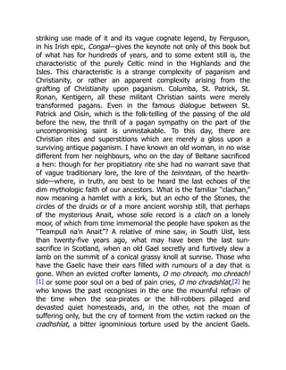 striking use made of it and its vague cognate legend, by Ferguson,
in his Irish epic, Congal—gives the keynote not only of this book but
of what has for hundreds of years, and to some extent still is, the
characteristic of the purely Celtic mind in the Highlands and the
Isles. This characteristic is a strange complexity of paganism and
Christianity, or rather an apparent complexity arising from the
grafting of Christianity upon paganism. Columba, St. Patrick, St.
Ronan, Kentigern, all these militant Christian saints were merely
transformed pagans. Even in the famous dialogue between St.
Patrick and Oisìn, which is the folk-telling of the passing of the old
before the new, the thrill of a pagan sympathy on the part of the
uncompromising saint is unmistakable. To this day, there are
Christian rites and superstitions which are merely a gloss upon a
surviving antique paganism. I have known an old woman, in no wise
different from her neighbours, who on the day of Beltane sacrificed
a hen: though for her propitiatory rite she had no warrant save that
of vague traditionary lore, the lore of the teinntean, of the hearth-
side—where, in truth, are best to be heard the last echoes of the
dim mythologic faith of our ancestors. What is the familiar “clachan,”
now meaning a hamlet with a kirk, but an echo of the Stones, the
circles of the druids or of a more ancient worship still, that perhaps
of the mysterious Anait, whose sole record is a clach on a lonely
moor, of which from time immemorial the people have spoken as the
“Teampull na’n Anait”? A relative of mine saw, in South Uist, less
than twenty-five years ago, what may have been the last sun-
sacrifice in Scotland, when an old Gael secretly and furtively slew a
lamb on the summit of a conical grassy knoll at sunrise. Those who
have the Gaelic have their ears filled with rumours of a day that is
gone. When an evicted crofter laments, O mo chreach, mo chreach!
[1] or some poor soul on a bed of pain cries, O mo chradshlat,[2] he
who knows the past recognises in the one the mournful refrain of
the time when the sea-pirates or the hill-robbers pillaged and
devasted quiet homesteads, and, in the other, not the moan of
suffering only, but the cry of torment from the victim racked on the
cradhshlat, a bitter ignominious torture used by the ancient Gaels.
 