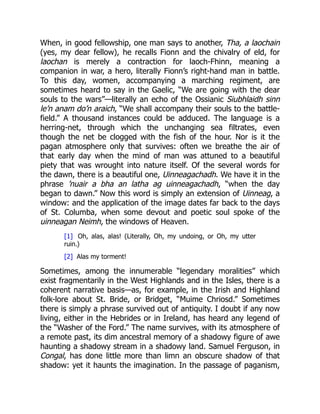 When, in good fellowship, one man says to another, Tha, a laochain
(yes, my dear fellow), he recalls Fionn and the chivalry of eld, for
laochan is merely a contraction for laoch-Fhinn, meaning a
companion in war, a hero, literally Fionn’s right-hand man in battle.
To this day, women, accompanying a marching regiment, are
sometimes heard to say in the Gaelic, “We are going with the dear
souls to the wars”—literally an echo of the Ossianic Siubhlaidh sinn
le’n anam do’n araich, “We shall accompany their souls to the battle-
field.” A thousand instances could be adduced. The language is a
herring-net, through which the unchanging sea filtrates, even
though the net be clogged with the fish of the hour. Nor is it the
pagan atmosphere only that survives: often we breathe the air of
that early day when the mind of man was attuned to a beautiful
piety that was wrought into nature itself. Of the several words for
the dawn, there is a beautiful one, Uinneagachadh. We have it in the
phrase ’nuair a bha an latha ag uinneagachadh, “when the day
began to dawn.” Now this word is simply an extension of Uinneag, a
window: and the application of the image dates far back to the days
of St. Columba, when some devout and poetic soul spoke of the
uinneagan Neimh, the windows of Heaven.
[1] Oh, alas, alas! (Literally, Oh, my undoing, or Oh, my utter
ruin.)
[2] Alas my torment!
Sometimes, among the innumerable “legendary moralities” which
exist fragmentarily in the West Highlands and in the Isles, there is a
coherent narrative basis—as, for example, in the Irish and Highland
folk-lore about St. Bride, or Bridget, “Muime Chriosd.” Sometimes
there is simply a phrase survived out of antiquity. I doubt if any now
living, either in the Hebrides or in Ireland, has heard any legend of
the “Washer of the Ford.” The name survives, with its atmosphere of
a remote past, its dim ancestral memory of a shadowy figure of awe
haunting a shadowy stream in a shadowy land. Samuel Ferguson, in
Congal, has done little more than limn an obscure shadow of that
shadow: yet it haunts the imagination. In the passage of paganism,
 