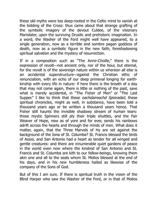 these old myths were too deep-rooted in the Celtic mind to vanish at
the bidding of the Cross: thus came about that strange grafting of
the symbolic imagery of the devout Culdee, of the visionary
Mariolater, upon the surviving Druidic and prehistoric imagination. In
a word, the Washer of the Ford might well have appeared, to a
single generation, now as a terrible and sombre pagan goddess of
death, now as a symbolic figure in the new faith, foreshadowing
spiritual salvation and the mystery of resurrection.
If in a composition such as “The Annir-Choille,” there is the
expression of revolt—not ancient only, nor of the hour, but eternal,
for the revolt is of the sovereign nature within us whereon all else is
an accidental superstructure—against the Christian ethic of
renunciation, with an echo of our deep primeval longing for earth-
kinship with every life in nature: if here there is the breath of a day
that may not come again, there is little or nothing of the past, save
what is merely accidental, in “The Fisher of Men” or “The Last
Supper.” I like to think that these eachdaireachd Spioradail, these
spiritual chronicles, might as well, in substance, have been told a
thousand years ago or be written a thousand years hence. That
Fisher still haunts the invisible shadowy stream of human tears:
those mystic Spinners still ply their triple shuttles, and the Fair
Weaver of Hope, now as of yore and for ever, sends his rainbows
adrift across the hearts and through the minds of men. What does it
matter, again, that the Three Marvels of Hy are set against the
background of the Iona of St. Columba? St. Francis blessed the birds
of Assisi, and San Antonio had a heart as tender for all winged and
gentle creatures: and there are innumerable quiet gardens of peace
in the world even now where the kindred of San Antonio and St.
Francis and St. Columba are kith to our fellow-beings, knowing them
akin one and all to the seals whom St. Molios blessed at the end of
his days, and in his new humbleness hailed as likewise of the
company of the Sons of God.
But of this I am sure. If there is spiritual truth in the vision of the
Blind Harper who saw the Washer of the Ford, or in that of Molios
 