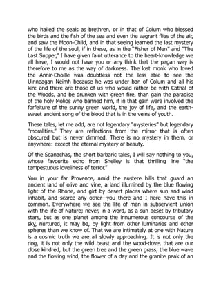 who hailed the seals as brethren, or in that of Colum who blessed
the birds and the fish of the sea and even the vagrant flies of the air,
and saw the Moon-Child, and in that seeing learned the last mystery
of the life of the soul, if in these, as in the “Fisher of Men” and “The
Last Supper,” I have given faint utterance to the heart-knowledge we
all have, I would not have you or any think that the pagan way is
therefore to me as the way of darkness. The lost monk who loved
the Annir-Choille was doubtless not the less able to see the
Uinneagan Neimh because he was under ban of Colum and all his
kin: and there are those of us who would rather be with Cathal of
the Woods, and be drunken with green fire, than gain the paradise
of the holy Molios who banned him, if in that gain were involved the
forfeiture of the sunny green world, the joy of life, and the earth-
sweet ancient song of the blood that is in the veins of youth.
These tales, let me add, are not legendary “mysteries” but legendary
“moralities.” They are reflections from the mirror that is often
obscured but is never dimmed. There is no mystery in them, or
anywhere: except the eternal mystery of beauty.
Of the Seanachas, the short barbaric tales, I will say nothing to you,
whose favourite echo from Shelley is that thrilling line “the
tempestuous loveliness of terror.”
You in your far Provence, amid the austere hills that guard an
ancient land of olive and vine, a land illumined by the blue flowing
light of the Rhone, and girt by desert places where sun and wind
inhabit, and scarce any other—you there and I here have this in
common. Everywhere we see the life of man in subservient union
with the life of Nature; never, in a word, as a sun beset by tributary
stars, but as one planet among the innumerous concourse of the
sky, nurtured, it may be, by light from other luminaries and other
spheres than we know of. That we are intimately at one with Nature
is a cosmic truth we are all slowly approaching. It is not only the
dog, it is not only the wild beast and the wood-dove, that are our
close kindred, but the green tree and the green grass, the blue wave
and the flowing wind, the flower of a day and the granite peak of an
 