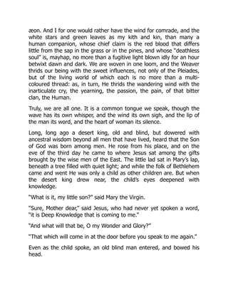 æon. And I for one would rather have the wind for comrade, and the
white stars and green leaves as my kith and kin, than many a
human companion, whose chief claim is the red blood that differs
little from the sap in the grass or in the pines, and whose “deathless
soul” is, mayhap, no more than a fugitive light blown idly for an hour
betwixt dawn and dark. We are woven in one loom, and the Weaver
thrids our being with the sweet influences, not only of the Pleiades,
but of the living world of which each is no more than a multi-
coloured thread: as, in turn, He thrids the wandering wind with the
inarticulate cry, the yearning, the passion, the pain, of that bitter
clan, the Human.
Truly, we are all one. It is a common tongue we speak, though the
wave has its own whisper, and the wind its own sigh, and the lip of
the man its word, and the heart of woman its silence.
Long, long ago a desert king, old and blind, but dowered with
ancestral wisdom beyond all men that have lived, heard that the Son
of God was born among men. He rose from his place, and on the
eve of the third day he came to where Jesus sat among the gifts
brought by the wise men of the East. The little lad sat in Mary’s lap,
beneath a tree filled with quiet light; and while the folk of Bethlehem
came and went He was only a child as other children are. But when
the desert king drew near, the child’s eyes deepened with
knowledge.
“What is it, my little son?” said Mary the Virgin.
“Sure, Mother dear,” said Jesus, who had never yet spoken a word,
“it is Deep Knowledge that is coming to me.”
“And what will that be, O my Wonder and Glory?”
“That which will come in at the door before you speak to me again.”
Even as the child spoke, an old blind man entered, and bowed his
head.
 