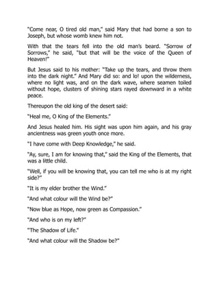 “Come near, O tired old man,” said Mary that had borne a son to
Joseph, but whose womb knew him not.
With that the tears fell into the old man’s beard. “Sorrow of
Sorrows,” he said, “but that will be the voice of the Queen of
Heaven!”
But Jesus said to his mother: “Take up the tears, and throw them
into the dark night.” And Mary did so: and lo! upon the wilderness,
where no light was, and on the dark wave, where seamen toiled
without hope, clusters of shining stars rayed downward in a white
peace.
Thereupon the old king of the desert said:
“Heal me, O King of the Elements.”
And Jesus healed him. His sight was upon him again, and his gray
ancientness was green youth once more.
“I have come with Deep Knowledge,” he said.
“Ay, sure, I am for knowing that,” said the King of the Elements, that
was a little child.
“Well, if you will be knowing that, you can tell me who is at my right
side?”
“It is my elder brother the Wind.”
“And what colour will the Wind be?”
“Now blue as Hope, now green as Compassion.”
“And who is on my left?”
“The Shadow of Life.”
“And what colour will the Shadow be?”
 