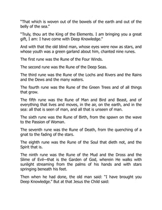 “That which is woven out of the bowels of the earth and out of the
belly of the sea.”
“Truly, thou art the King of the Elements. I am bringing you a great
gift, I am: I have come with Deep Knowledge.”
And with that the old blind man, whose eyes were now as stars, and
whose youth was a green garland about him, chanted nine runes.
The first rune was the Rune of the Four Winds.
The second rune was the Rune of the Deep Seas.
The third rune was the Rune of the Lochs and Rivers and the Rains
and the Dews and the many waters.
The fourth rune was the Rune of the Green Trees and of all things
that grow.
The fifth rune was the Rune of Man and Bird and Beast, and of
everything that lives and moves, in the air, on the earth, and in the
sea: all that is seen of man, and all that is unseen of man.
The sixth rune was the Rune of Birth, from the spawn on the wave
to the Passion of Woman.
The seventh rune was the Rune of Death, from the quenching of a
gnat to the fading of the stars.
The eighth rune was the Rune of the Soul that dieth not, and the
Spirit that is.
The ninth rune was the Rune of the Mud and the Dross and the
Slime of Evil—that is the Garden of God, wherein He walks with
sunlight streaming from the palms of his hands and with stars
springing beneath his feet.
Then when he had done, the old man said: “I have brought you
Deep Knowledge.” But at that Jesus the Child said:
 
