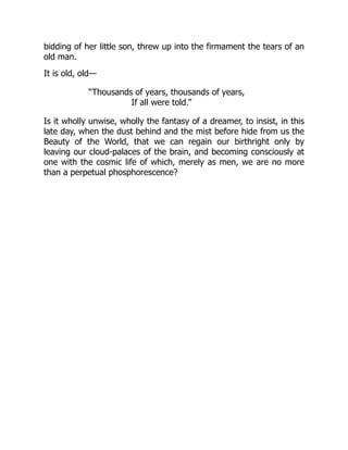 bidding of her little son, threw up into the firmament the tears of an
old man.
It is old, old—
“Thousands of years, thousands of years,
If all were told.”
Is it wholly unwise, wholly the fantasy of a dreamer, to insist, in this
late day, when the dust behind and the mist before hide from us the
Beauty of the World, that we can regain our birthright only by
leaving our cloud-palaces of the brain, and becoming consciously at
one with the cosmic life of which, merely as men, we are no more
than a perpetual phosphorescence?
 