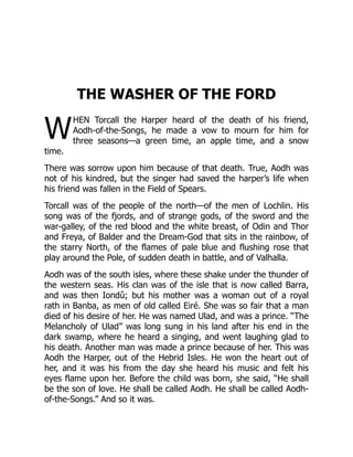 W
THE WASHER OF THE FORD
HEN Torcall the Harper heard of the death of his friend,
Aodh-of-the-Songs, he made a vow to mourn for him for
three seasons—a green time, an apple time, and a snow
time.
There was sorrow upon him because of that death. True, Aodh was
not of his kindred, but the singer had saved the harper’s life when
his friend was fallen in the Field of Spears.
Torcall was of the people of the north—of the men of Lochlin. His
song was of the fjords, and of strange gods, of the sword and the
war-galley, of the red blood and the white breast, of Odin and Thor
and Freya, of Balder and the Dream-God that sits in the rainbow, of
the starry North, of the flames of pale blue and flushing rose that
play around the Pole, of sudden death in battle, and of Valhalla.
Aodh was of the south isles, where these shake under the thunder of
the western seas. His clan was of the isle that is now called Barra,
and was then Iondû; but his mother was a woman out of a royal
rath in Banba, as men of old called Eiré. She was so fair that a man
died of his desire of her. He was named Ulad, and was a prince. “The
Melancholy of Ulad” was long sung in his land after his end in the
dark swamp, where he heard a singing, and went laughing glad to
his death. Another man was made a prince because of her. This was
Aodh the Harper, out of the Hebrid Isles. He won the heart out of
her, and it was his from the day she heard his music and felt his
eyes flame upon her. Before the child was born, she said, “He shall
be the son of love. He shall be called Aodh. He shall be called Aodh-
of-the-Songs.” And so it was.
 