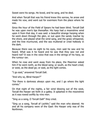 Sweet were his songs. He loved, and he sang, and he died.
And when Torcall that was his friend knew this sorrow, he arose and
made his vow, and went out for evermore from the place where he
was.
Since the hour of the Field of Spears he had been blind. Torcall Dall
he was upon men’s lips thereafter. His harp had a moonshine wind
upon it from that day, it was said: a beautiful strange harping when
he went down through the glen, or out upon the sandy machar by
the shore, and played what the wind sang, and the grass whispered,
and the tree murmured, and the sea muttered or cried hollowly in
the dark.
Because there was no sight to his eyes, men said he saw and he
heard. What was it he heard and he saw that they saw not and
heard not? It was in the voice that was in the strings of his harp, so
the rumour ran.
When he rose and went away from his place, the Maormor asked
him if he went north, as the blood sang; or south, as the heart cried;
or west, as the dead go; or east, as the light comes.
“I go east,” answered Torcall Dall.
“And why so, Blind Harper?”
“For there is darkness always upon me, and I go where the light
comes.”
On that night of the nights, a fair wind blowing out of the west,
Torcall the Harper set forth in a galley. It splashed in the moonshine
as it was rowed swiftly by nine men.
“Sing us a song, O Torcall Dall!” they cried.
“Sing us a song, Torcall of Lochlin,” said the man who steered. He
and all his company were of the Gael: the Harper only was of the
Northmen.
 