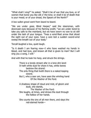 “What shall I sing?” he asked. “Shall it be of war that you love, or of
women that twine you like silk o’ the kine; or shall it be of death that
is your meed; or of your dread, the Spears of the North?”
A low sullen growl went from beard to beard.
“We are under geas, Blind Harper,” said the steersman, with
downcast eyes because of his flaming wrath; “we are under bond to
take you safe to the mainland, but we have sworn no vow to sit still
under the lash of your tongue. ’Twas a wind-fleet arrow that sliced
the sight out of your eyes: have a care lest a sudden sword-wind
sweep the breath out of your body.”
Torcall laughed a low, quiet laugh.
“Is it death I am fearing now—I who have washed my hands in
blood, and had love, and known all that is given to man? But I will
sing you a song, I will.”
And with that he took his harp, and struck the strings.
There is a lonely stream afar in a lone dim land:
It hath white dust for shore it has, white bones
bestrew the strand:
The only thing that liveth there is a naked leaping
sword;
But I, who a seer am, have seen the whirling hand
Of the Washer of the Ford.
A shadowy shape of cloud and mist, of gloom and
dusk, she stands,
The Washer of the Ford:
She laughs, at times, and strews the dust through
the hollow of her hands.
She counts the sins of all men there, and slays the
red-stained horde—
 