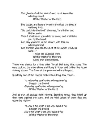 The ghosts of all the sins of men must know the
whirling sword
Of the Washer of the Ford.
She stoops and laughs when in the dust she sees a
writhing limb:
“Go back into the ford,” she says, “and hither and
thither swim;
Then I shall wash you white as snow, and shall take
you by the hand,
And slay you here in the silence with this my
whirling brand,
And trample you into the dust of this white windless
sand—”
This is the laughing word
Of the Washer of the Ford
Along that silent strand.
There was silence for a time after Torcall Dall sang that song. The
oars took up the moonshine and flung it hither and thither like loose
shining stones. The foam at the prow curled and leaped.
Suddenly one of the rowers broke into a long, low chant—
Yo, eily-a-ho, ayah-a-ho, eily-ayah-a-ho,
Singeth the Sword
Eily-a-ho, ayah-a-ho, eily-ayah-a-ho,
Of the Washer of the Ford!
And at that all ceased from rowing. Standing erect, they lifted up
their oars against the stars, and the wild voices of them flew out
upon the night—
Yo, eily-a-ho, ayah-a-ho, eily-ayah-a-ho,
Singeth the Sword
Eily-a-ho, ayah-a-ho, eily-ayah-a-ho,
Of the Washer of the Ford!
 
