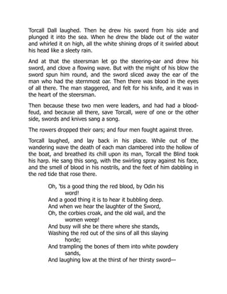 Torcall Dall laughed. Then he drew his sword from his side and
plunged it into the sea. When he drew the blade out of the water
and whirled it on high, all the white shining drops of it swirled about
his head like a sleety rain.
And at that the steersman let go the steering-oar and drew his
sword, and clove a flowing wave. But with the might of his blow the
sword spun him round, and the sword sliced away the ear of the
man who had the sternmost oar. Then there was blood in the eyes
of all there. The man staggered, and felt for his knife, and it was in
the heart of the steersman.
Then because these two men were leaders, and had had a blood-
feud, and because all there, save Torcall, were of one or the other
side, swords and knives sang a song.
The rowers dropped their oars; and four men fought against three.
Torcall laughed, and lay back in his place. While out of the
wandering wave the death of each man clambered into the hollow of
the boat, and breathed its chill upon its man, Torcall the Blind took
his harp. He sang this song, with the swirling spray against his face,
and the smell of blood in his nostrils, and the feet of him dabbling in
the red tide that rose there.
Oh, ’tis a good thing the red blood, by Odin his
word!
And a good thing it is to hear it bubbling deep.
And when we hear the laughter of the Sword,
Oh, the corbies croak, and the old wail, and the
women weep!
And busy will she be there where she stands,
Washing the red out of the sins of all this slaying
horde;
And trampling the bones of them into white powdery
sands,
And laughing low at the thirst of her thirsty sword—
 
