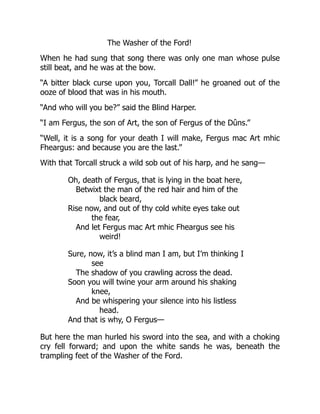 The Washer of the Ford!
When he had sung that song there was only one man whose pulse
still beat, and he was at the bow.
“A bitter black curse upon you, Torcall Dall!” he groaned out of the
ooze of blood that was in his mouth.
“And who will you be?” said the Blind Harper.
“I am Fergus, the son of Art, the son of Fergus of the Dûns.”
“Well, it is a song for your death I will make, Fergus mac Art mhic
Fheargus: and because you are the last.”
With that Torcall struck a wild sob out of his harp, and he sang—
Oh, death of Fergus, that is lying in the boat here,
Betwixt the man of the red hair and him of the
black beard,
Rise now, and out of thy cold white eyes take out
the fear,
And let Fergus mac Art mhic Fheargus see his
weird!
Sure, now, it’s a blind man I am, but I’m thinking I
see
The shadow of you crawling across the dead.
Soon you will twine your arm around his shaking
knee,
And be whispering your silence into his listless
head.
And that is why, O Fergus—
But here the man hurled his sword into the sea, and with a choking
cry fell forward; and upon the white sands he was, beneath the
trampling feet of the Washer of the Ford.
 