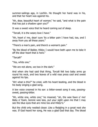 summer-sailings ago, in Lochlin. He thought her hand was in his,
and that her heart was against his.
“Ah, dear, beautiful heart of woman,” he said, “and what is the pain
that has put a shadow upon you?”
It was a sweet voice that he heard coming out of sleep.
“Torcall, it is the weary love I have.”
“Ah, heart o’ me, dear! sure ’tis a bitter pain I have had, too, and I
away from you all these years.”
“There’s a man’s pain, and there’s a woman’s pain.”
“By the blood of Balder, Hildyr, I would have both upon me to take it
off the dear heart that is here.”
“Torcall!”
“Yes, white one.”
“We are not alone, we two in the dark.”
And when she had said that thing, Torcall felt two baby arms go
round his neck, and two leaves of a wild rose press cool and sweet
against his lips.
“Ah! what is this?” he cried, with his heart beating, and the blood in
his body singing a glad song.
A low voice crooned in his ear: a bitter-sweet song it was, passing-
sweet, passing-bitter.
“Ah, white one, white one,” he moaned; “ah, the wee fawn o’ me!
Baby o’ foam, bonnie wee lass, put your sight upon me that I may
see the blue eyes that are mine too and Hildyr’s.”
But the child only nestled closer. Like a fledgling in a great nest she
was. If God heard her song, He was a glad God that day. The blood
 