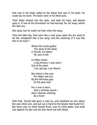 that was in her body called to the blood that was in his body. He
could say no word. The tears were in his blind eyes.
Then Hildyr leaned into the dark, and took his harp, and played
upon it. It was of the fonnsheen he had learned, far, far away, where
the isles are.
She sang: but he could not hear what she sang.
Then the little lips, that were like a cool wave upon the dry sand of
his life, whispered into a low song: and the wavering of it was like
this in his brain—
Where the winds gather
The souls of the dead,
O Torcall, my father,
My soul is led!
In Hildyr-mead
I was thrown, I was sown:
Out of thy seed
I am sprung, I am blown!
But where is the way
For Hildyr and me,
By the hill-moss gray
Or the gray sea?
For a river is here,
And a whirling sword—
And a Woman washing
By a Ford!
With that, Torcall Dall gave a wild cry, and sheathed an arm about
the wee white one, and put out a hand to the bosom that loved him.
But there was no white breast there, and no white babe: and what
was against his lips was his own hand red with blood.
 