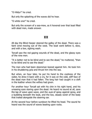 “O Hildyr!” he cried.
But only the splashing of the waves did he hear.
“O white one!” he cried.
But only the scream of a sea-mew, as it hovered over that boat filled
with dead men, made answer.
III
All day the Blind Harper steered the galley of the dead. There was a
faint wind moving out of the west. The boat went before it, slow,
and with a low, sighing wash.
Torcall saw the red gaping wounds of the dead, and the glassy eyes
of the nine men.
“It is better not to be blind and to see the dead,” he muttered, “than
to be blind and to see the dead.”
The man who had been steersman leaned against him. He took him
in his shuddering grip and thrust him into the sea.
But when, an hour later, he put his hand to the coolness of the
water, he drew it back with a cry, for it was on the cold, stiff face of
the dead man that it had fallen. The long hair had caught in a cleft
in the leather where the withes had given.
For another hour Torcall sat with his chin in his right hand, and his
unseeing eyes staring upon the dead. He heard no sound at all, save
the lap of wave upon wave, and the suss of spray against spray, and
a bubbling beneath the boat, and the low, steady swish of the body
that trailed alongside the steering oar.
At the second hour before sundown he lifted his head. The sound he
heard was the sound of waves beating upon rocks.
 