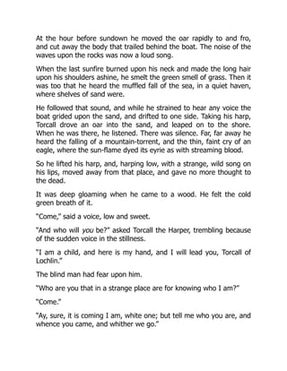 At the hour before sundown he moved the oar rapidly to and fro,
and cut away the body that trailed behind the boat. The noise of the
waves upon the rocks was now a loud song.
When the last sunfire burned upon his neck and made the long hair
upon his shoulders ashine, he smelt the green smell of grass. Then it
was too that he heard the muffled fall of the sea, in a quiet haven,
where shelves of sand were.
He followed that sound, and while he strained to hear any voice the
boat grided upon the sand, and drifted to one side. Taking his harp,
Torcall drove an oar into the sand, and leaped on to the shore.
When he was there, he listened. There was silence. Far, far away he
heard the falling of a mountain-torrent, and the thin, faint cry of an
eagle, where the sun-flame dyed its eyrie as with streaming blood.
So he lifted his harp, and, harping low, with a strange, wild song on
his lips, moved away from that place, and gave no more thought to
the dead.
It was deep gloaming when he came to a wood. He felt the cold
green breath of it.
“Come,” said a voice, low and sweet.
“And who will you be?” asked Torcall the Harper, trembling because
of the sudden voice in the stillness.
“I am a child, and here is my hand, and I will lead you, Torcall of
Lochlin.”
The blind man had fear upon him.
“Who are you that in a strange place are for knowing who I am?”
“Come.”
“Ay, sure, it is coming I am, white one; but tell me who you are, and
whence you came, and whither we go.”
 