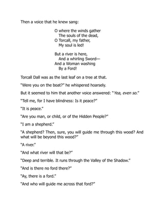 Then a voice that he knew sang:
O where the winds gather
The souls of the dead,
O Torcall, my father,
My soul is led!
But a river is here,
And a whirling Sword—
And a Woman washing
By a Ford!
Torcall Dall was as the last leaf on a tree at that.
“Were you on the boat?” he whispered hoarsely.
But it seemed to him that another voice answered: “Yea, even so.”
“Tell me, for I have blindness: Is it peace?”
“It is peace.”
“Are you man, or child, or of the Hidden People?”
“I am a shepherd.”
“A shepherd? Then, sure, you will guide me through this wood? And
what will be beyond this wood?”
“A river.”
“And what river will that be?”
“Deep and terrible. It runs through the Valley of the Shadow.”
“And is there no ford there?”
“Ay, there is a ford.”
“And who will guide me across that ford?”
 