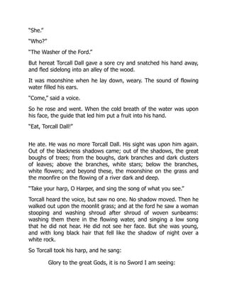 “She.”
“Who?”
“The Washer of the Ford.”
But hereat Torcall Dall gave a sore cry and snatched his hand away,
and fled sidelong into an alley of the wood.
It was moonshine when he lay down, weary. The sound of flowing
water filled his ears.
“Come,” said a voice.
So he rose and went. When the cold breath of the water was upon
his face, the guide that led him put a fruit into his hand.
“Eat, Torcall Dall!”
He ate. He was no more Torcall Dall. His sight was upon him again.
Out of the blackness shadows came; out of the shadows, the great
boughs of trees; from the boughs, dark branches and dark clusters
of leaves; above the branches, white stars; below the branches,
white flowers; and beyond these, the moonshine on the grass and
the moonfire on the flowing of a river dark and deep.
“Take your harp, O Harper, and sing the song of what you see.”
Torcall heard the voice, but saw no one. No shadow moved. Then he
walked out upon the moonlit grass; and at the ford he saw a woman
stooping and washing shroud after shroud of woven sunbeams:
washing them there in the flowing water, and singing a low song
that he did not hear. He did not see her face. But she was young,
and with long black hair that fell like the shadow of night over a
white rock.
So Torcall took his harp, and he sang:
Glory to the great Gods, it is no Sword I am seeing:
 