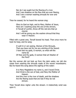 Nor do I see aught but the flowing of a river.
And I see shadows on the flow that are ever fleeing,
And I see a woman washing shrouds for ever and
ever.
Then he ceased, for he heard the woman sing:
Glory to God on high, and to Mary, Mother of Jesus,
Here am I washing away the sins of the shriven,
O Torcall of Lochlin, throw off the red sins that ye
cherish
And I will be giving you the washen shroud that they
wear in Heaven.
Filled with a great awe, Torcall bowed his head. Then once more he
took his harp, and he sang:
O well it is I am seeing, Woman of the Shrouds,
That you have not for me any whirling of the Sword:
I have lost my gods, O woman, so what will the
name be
Of thee and thy gods, O woman that art Washer of
the Ford?
But the woman did not look up from the dark water, nor did she
cease from washing the shrouds made of the woven moonbeams.
But he heard this song above the sighing of the water:
It is Mary Magdalene my name is, and I loved Christ.
And Christ is the son of God, and Mary the Mother of
Heaven.
And this river is the river of death, and the shadows
Are the fleeing souls that are lost if they be not
shriven.
Then Torcall drew nigher unto the stream. A melancholy wind was
upon it.
 